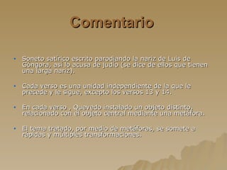 Comentario   Soneto satírico escrito parodiando la nariz de Luis de Góngora, así lo acusa de judío (se dice de ellos que tienen una larga nariz). Cada verso es una unidad independiente de la que le precede y le sigue, excepto los versos 13 y 14. En cada verso , Quevedo instalado un objeto distinto, relacionado con el objeto central mediante una metáfora. El tema tratado, por medio de metáforas, se somete a rápidas y múltiples transformaciones. 