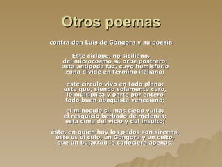 Otros poemas contra don Luis de Góngora y su poesía   Este cíclope, no siciliano, del microcosmo sí, orbe postrero; esta antípoda faz, cuyo hemisferio zona divide en término italiano; este círculo vivo en todo plano; este que, siendo solamente cero, le multiplica y parte por entero todo buen abaquista veneciano; el minoculo sí, mas ciego vulto; el resquicio barbado de melenas; esta cima del vicio y del insulto; éste, en quien hoy los pedos son sirenas, éste es el culo, en Góngora y en culto, que un bujarrón le conociera apenas . 