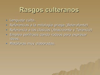 Rasgos culteranos   Lenguaje culto. Referencias a la mitología griega (Belerofonte) Referencia a los clásicos (Anacreonte y Terencio) Emplea perífrasis dando rodeos para expresar ideas. Metáforas muy elaboradas. 