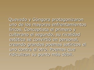 Quevedo y Góngora protagonizaron uno de los mayores enfrentamientos líricos. Conceptista el primero y culterano el segundo, su rivalidad estética se convirtió en personal, creando grandes poemas satíricos el uno contra el otro. Poemas que ridiculizan su punto más débil. 