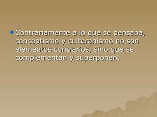 Contrariamente a lo que se pensaba, conceptismo y culteranismo no son elementos contrarios, sino que se complementan y superponen. 