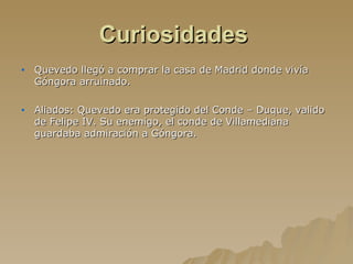 Curiosidades   Quevedo llegó a comprar la casa de Madrid donde vivía Góngora arruinado. Aliados: Quevedo era protegido del Conde – Duque, valido de Felipe IV. Su enemigo, el conde de Villamediana guardaba admiración a Góngora. 