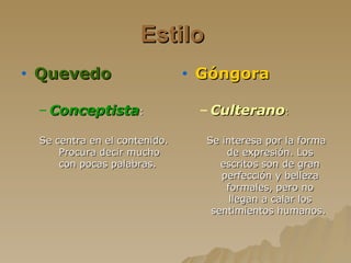 Estilo   Quevedo   Conceptista : Se centra en el contenido. Procura decir mucho con pocas palabras.   Góngora   Culterano : Se interesa por la forma de expresión. Los escritos son de gran perfección y belleza formales, pero no llegan a calar los sentimientos humanos.  