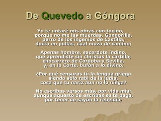 De  Quevedo  a Góngora Yo te untaré mis obras con tocino, porque no me las muerdas, Gongorilla, perro de los ingenios de Castilla, docto en pullas, cual mozo de camino; Apenas hombre, sacerdote indino, que aprendiste sin christus la cartilla; chocarrero de Córdoba y Sevilla, y, en la Corte, bufón a lo divino. ¿Por qué censuras tú la lengua griega siendo sólo rabí de la judía, cosa que tu nariz aun no lo niega? No escribas versos más, por vida mía; aunque aquesto de escribas se te pega, por tener de sayón la rebeldía . 