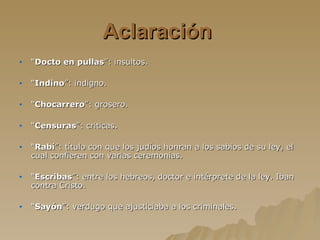 Aclaración   “ Docto en pullas ”: insultos. “ Indino ”: indigno. “ Chocarrero ”: grosero. “ Censuras ”: criticas. “ Rabí ”: título con que los judíos honran a los sabios de su ley, el cual confieren con varias ceremonias. “ Escribas ”: entre los hebreos, doctor e intérprete de la ley. Iban contra Cristo. “ Sayón ”: verdugo que ajusticiaba a los criminales. 
