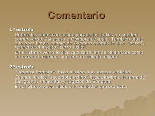 Comentario  1ª estrofa Untará las obras con tocino porque los judíos no pueden comer cerdo. Así acusa a Góngora de judío. También alude a la poco limpia sangre de Góngora cuando le dice  “perro”, referente al insulto “perro judío”. En el último verso le dice que sabe tantas palabrotas como un mozo de camino, que era un trabajo indigno. 2ª estrofa “ Apenas hombre”: hace alusión a su escasa virilidad. Cuando le dice “sacerdote indino” hace alusión a la fama de juerguista, mujeriego y jugador de Góngora. En el último verso alude a lo adulador que era éste. 
