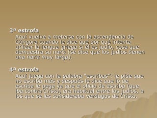 3ª estrofa Aquí vuelve a meterse con la ascendencia de Góngora cuando le dice que por qué intenta utilizar la lengua griega si él es judío, cosa que demuestra su nariz (se dice que los judíos tienen una nariz muy larga). 4ª estrofa Aquí juega con la palabra “escribas”: le pide que no escriba más y después le dice que lo de escriba le pega ya que el oficio de escriba (que iba contra Cristo) era habitual entre los judíos, a los que se les consideraba verdugos de Cristo. 