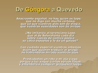 De  Góngora  a Quevedo Anacreonte español, no hay quien os tope, que no diga con mucha cortesía, que ya que vuestros pies son de elegía, que vuestras suavidades son de arrope. ¿No imitaréis al terenciano Lope, que al de Belerofonte cada día sobre zuecos de cómica poesía se calza espuelas y le da un galope?  Con cuidado especial vuestros anteojos dicen que quieren traducir al griego, no habiéndolos mirado vuestros ojos.  Prestádselos un rato a mi ojo ciego, porque a luz saque ciertos versos flojos, y entenderéis cualquier gregüesco luego. 