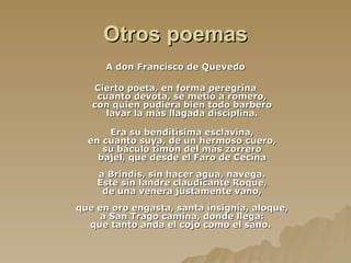 Otros poemas A don Francisco de Quevedo   Cierto poeta, en forma peregrina cuanto devota, se metió a romero, con quien pudiera bien todo barbero lavar la más llagada disciplina. Era su benditísima esclavina, en cuanto suya, de un hermoso cuero, su báculo timón del más zorrero bajel, que desde el Faro de Cecina a Brindis, sin hacer agua, navega. Este sin landre claudicante Roque, de una venera justamente vano, que en oro engasta, santa insignia, aloque, a San Trago camina, donde llega: que tanto anda el cojo como el sano.  