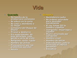 Vida   Quevedo   De familia de la aristocracia cortesana Se educó en la corte Se casó y abandonó a su mujer Consejero del Duque de Osuna Prisión y destierro Era superdotado, de pies deformes, cojo, gordo y corto de vista Religioso, recto, rígido Hombre de armas Preocupación por los problemas sociales Asceta   Góngora Ascendencia judía Se ordenó sacerdote para ascender socialmente  El rey Felipe III lo nombra capellán Juerguista, mujeriego y jugador Muere arruinado por juerguista Hombre cruel  Hombre de letras Individualista (solo le preocupa el interés personal) Escéptico   