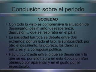 Conclusión sobre el periodo
                      SOCIEDAD
• Con todo lo visto es comprensiva la situación de
  desengaño, pesimismo, desesperanza,
  desilusión… que se respiraba en el país.
• La sociedad barroca se debate entre dos
  extremos: por un lado el lujo, la suntuosidad; por
  otro el desaliento, la pobreza, las derrotas
  militares y la corrupción política.
• Hay un contraste entre lo que se desea ser y lo
  que se es, por ello habrá en esta época un afán
  obsesivo por aparentar y en el gusto por el
  espectáculo.
 
