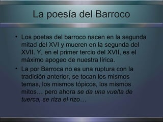La poesía del Barroco

• Los poetas del barroco nacen en la segunda
  mitad del XVI y mueren en la segunda del
  XVII. Y, en el primer tercio del XVII, es el
  máximo apogeo de nuestra lírica.
• La por Barroca no es una ruptura con la
  tradición anterior, se tocan los mismos
  temas, los mismos tópicos, los mismos
  mitos… pero ahora se da una vuelta de
  tuerca, se riza el rizo…
 