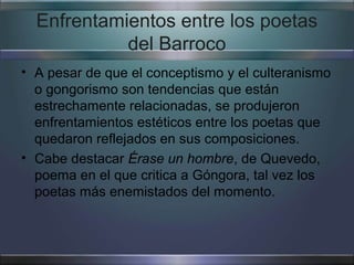 Enfrentamientos entre los poetas
            del Barroco
• A pesar de que el conceptismo y el culteranismo
  o gongorismo son tendencias que están
  estrechamente relacionadas, se produjeron
  enfrentamientos estéticos entre los poetas que
  quedaron reflejados en sus composiciones.
• Cabe destacar Érase un hombre, de Quevedo,
  poema en el que critica a Góngora, tal vez los
  poetas más enemistados del momento.
 