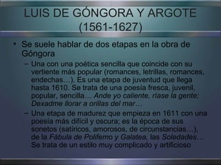 LUIS DE GÓNGORA Y ARGOTE
           (1561-1627)
• Se suele hablar de dos etapas en la obra de
  Góngora
  – Una con una poética sencilla que coincide con su
    vertiente más popular (romances, letrillas, romances,
    endechas…). Es una etapa de juventud que llega
    hasta 1610. Se trata de una poesía fresca, juvenil,
    popular, sencilla… Ande yo caliente, ríase la gente;
    Dexadme llorar a orillas del mar…
  – Una etapa de madurez que empieza en 1611 con una
    poesía más difícil y oscura; es la época de sus
    sonetos (satíricos, amorosos, de circunstancias…),
    de la Fábula de Polifemo y Galatea, las Soledades…
    Se trata de un estilo muy complicado y artificioso
 
