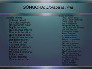 GÓNGORA: Lloraba la niña
                               Dícele su madre:
Lloraba la niña                   «Hija, por mi amor,
   (Y tenía razón)                Que se acabe el llanto,
   La prolija ausencia            O me acabe yo.»
                                  Ella le responde:
   De su ingrato amor.            «No podrá ser, no:
   Dejóla tan niña,               Las causas son muchas,
   Que apenas creo yo             Los ojos son dos.
   Que tenía los años             Satisfagan, madre,
                                  Tanta sinrazón,
   Que ha que la dejó.            Y lágrimas lloren
   Llorando la ausencia           En esta ocasión,
   Del galán traidor,             Tantas como dellos
                                  Un tiempo tiró
   La halla la Luna               Flechas amorosas
   Y la deja el Sol,              El arquero dios.
   Añadiendo siempre              Ya no canto, madre,
   Pasión a pasión,               Y si canto yo,
                                  Muy tristes endechas
   Memoria a memoria,             Mis canciones son;
   Dolor a dolor.                 Porque el que se fue,
   Llorad, corazón,               Con lo que llevó,
   Que tenéis razón.              Se dejó el silencio,
                                  Y llevó la voz.»
                                  Llorad, corazón,
                                  Que tenéis razón.
 