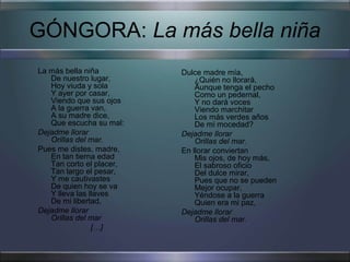 GÓNGORA: La más bella niña
La más bella niña         Dulce madre mía,
   De nuestro lugar,          ¿Quién no llorará,
   Hoy viuda y sola           Aunque tenga el pecho
   Y ayer por casar,          Como un pedernal,
   Viendo que sus ojos        Y no dará voces
   A la guerra van,           Viendo marchitar
   A su madre dice,           Los más verdes años
   Que escucha su mal:        De mi mocedad?
Dejadme llorar            Dejadme llorar
   Orillas del mar.           Orillas del mar.
Pues me distes, madre,    En llorar conviertan
   En tan tierna edad         Mis ojos, de hoy más,
   Tan corto el placer,       El sabroso oficio
   Tan largo el pesar,        Del dulce mirar,
   Y me cautivastes           Pues que no se pueden
   De quien hoy se va         Mejor ocupar,
   Y lleva las llaves         Yéndose a la guerra
   De mi libertad,            Quien era mi paz,
Dejadme llorar            Dejadme llorar
   Orillas del mar            Orillas del mar.
                […]
 