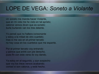 LOPE DE VEGA: Soneto a Violante
Un soneto me manda hacer Violante,
que en mi vida me he visto en tal aprieto;
catorce versos dicen que es soneto:
burla burlando van los tres delante.

Yo pensé que no hallara consonante
y estoy a la mitad de otro cuarteto;
mas si me veo en el primer terceto
no hay cosa en los cuartetos que me espante.

Por el primer terceto voy entrando
y parece que entré con pie derecho,
pues fin con este verso le voy dando.

Ya estoy en el segundo, y aun sospecho
que voy los trece versos acabando;
contad si son catorce, y está hecho.
 