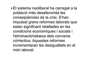 — El sistema neoliberal ha carregat a la
població més desafavorida les
conseqüències de la crisi. S’han
impulsat grans reformes laborals que
estan significant retallades en les
condicions econòmiques i socials i
l'eliminació/rebaixa dels convenis
col•lectius. Aquestes reformes
incrementaran les desigualtats en el
món laboral.
 