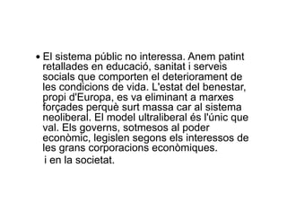 — El sistema públic no interessa. Anem patint
retallades en educació, sanitat i serveis
socials que comporten el deteriorament de
les condicions de vida. L'estat del benestar,
propi d'Europa, es va eliminant a marxes
forçades perquè surt massa car al sistema
neoliberal. El model ultraliberal és l'únic que
val. Els governs, sotmesos al poder
econòmic, legislen segons els interessos de
les grans corporacions econòmiques.
i en la societat.
 