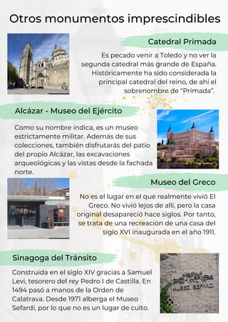 Otros monumentos imprescindibles
Es pecado venir a Toledo y no ver la
segunda catedral más grande de España.
Históricamente ha sido considerada la
principal catedral del reino, de ahí el
sobrenombre de “Primada”.
Catedral Primada
Alcázar - Museo del Ejército
Como su nombre indica, es un museo
estrictamente militar. Además de sus
colecciones, también disfrutarás del patio
del propio Alcázar, las excavaciones
arqueológicas y las vistas desde la fachada
norte.
No es el lugar en el que realmente vivió El
Greco. No vivió lejos de allí, pero la casa
original desapareció hace siglos. Por tanto,
se trata de una recreación de una casa del
siglo XVI inaugurada en el año 1911.
Museo del Greco
Sinagoga del Tránsito
Construida en el siglo XIV gracias a Samuel
Levi, tesorero del rey Pedro I de Castilla. En
1494 pasó a manos de la Orden de
Calatrava. Desde 1971 alberga el Museo
Sefardí, por lo que no es un lugar de culto.
 