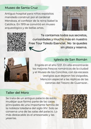 Erigida en el año 1221. En ella encontrarás
los mejores frescos románicos de la ciudad
y el Museo de los Concilios, con los escasos
vestigios que dejaron los visigodos.
Mención especial a las réplicas de las
coronas del Tesoro de Guarrazar..
Iglesia de San Román
Museo de Santa Cruz
Antiguo hospital para niños expósitos
mandado construir por el cardenal
Mendoza, el confesor de la reina Isabel la
Católica. En 1919 se convirtió en museo
arqueológico y de bellas artes.
Te contamos todos sus secretos,
curiosidades y mucho más en nuestro
Free Tour Toledo Esencial. No te quedes
sin plaza y reserva.
Taller del Moro
Se trata de un antiguo palacio de estilo
mudéjar que formó parte de las casas
principales de una importante familia de
la nobleza toledana del siglo XIV. Solo se
conserva una de las salas del palacio. Lo
más destacable es el artesonado y las
yeserías.
 