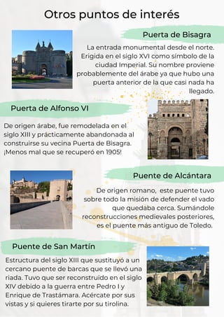 La entrada monumental desde el norte.
Erigida en el siglo XVI como símbolo de la
ciudad Imperial. Su nombre proviene
probablemente del árabe ya que hubo una
puerta anterior de la que casi nada ha
llegado.
Puerta de Alfonso VI
De origen árabe, fue remodelada en el
siglo XIII y prácticamente abandonada al
construirse su vecina Puerta de Bisagra.
¡Menos mal que se recuperó en 1905!
Otros puntos de interés
Puerta de Bisagra
De origen romano, este puente tuvo
sobre todo la misión de defender el vado
que quedaba cerca. Sumándole
reconstrucciones medievales posteriores,
es el puente más antiguo de Toledo.
Puente de Alcántara
Puente de San Martín
Estructura del siglo XIII que sustituyó a un
cercano puente de barcas que se llevó una
riada. Tuvo que ser reconstruido en el siglo
XIV debido a la guerra entre Pedro I y
Enrique de Trastámara. Acércate por sus
vistas y si quieres tirarte por su tirolina.
 