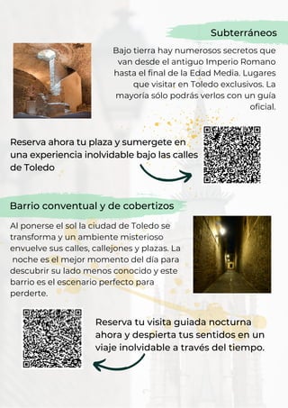 Bajo tierra hay numerosos secretos que
van desde el antiguo Imperio Romano
hasta el final de la Edad Media. Lugares
que visitar en Toledo exclusivos. La
mayoría sólo podrás verlos con un guía
oficial.
Subterráneos
Barrio conventual y de cobertizos
Al ponerse el sol la ciudad de Toledo se
transforma y un ambiente misterioso
envuelve sus calles, callejones y plazas. La
noche es el mejor momento del día para
descubrir su lado menos conocido y este
barrio es el escenario perfecto para
perderte.
Reserva ahora tu plaza y sumergete en
una experiencia inolvidable bajo las calles
de Toledo
Reserva tu visita guiada nocturna
ahora y despierta tus sentidos en un
viaje inolvidable a través del tiempo.
 