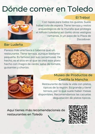 Dónde comer en Toledo
El Trébol
Con tapas para todos los gustos. Suele
haber cola de espera. Tiene terraza y restos
arqueológicos de la muralla que protegía
el Alficén toledano así como otros vestigios
romanos. A un paso de la Plaza de
Zocodover.
Bar Ludeña
Parece más una tasca o taberna que un
restaurante. Tiene terraza, aunque bastante
pequeña. Es famoso por sus carcamusas. De
hecho, es el sitio en el que se creó este plato
hecho con magro de cerdo, salsa de tomate,
guisantes y chorizo.
Museo de Productos de
Castilla la Mancha
Restaurante de toda la vida con platos
típicos de la región. Es grande y tiene
terraza, por lo que suele haber mesas
disponibles. Recomendamos las cazuelas
degustación de platos típicos.
Aquí tienes más recomendaciones de
restaurantes en Toledo
 