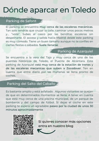 Dónde aparcar en Toledo
Parking de Safont
El parking se encuentra muy cerca de las escaleras mecánicas.
Tan solo tendrás que cruzar la calle, caminar unos pocos metros
y… “voilà”. Subes al casco por las benditas escaleras sin
despeinarte. El acceso y salida hacia Madrid desde este parking
es muy cómodo. Tiene un buen tamaño aunque no te confíes en
ciertas fiestas o sábados. Suele llenarse.
Parking de Azarquiel
Se encuentra a la vera del Tajo y muy cerca de uno de los
puentes históricos de Toledo, el Puente de Alcántara. Este
parking de Azarquiel está muy cerca de la estación de trenes y
de las escaleras mecanicas que suben a Zocodover. Ten en
cuenta que entre diario por las mañanas se llena pronto de
coches.
Parking del Salto del Caballo
Es bastante amplio y está asfaltado . Algunos visitantes se quejan
de que en determinados momentos se llena. A tener en cuenta
que está muy cerca de una piscina municipal, de un parque de
bomberos y del campo de fútbol. Si dejas el coche en este
parking te espera un agradable paseo por la ciudad de unos 30
minutos aproximadamente
Si quieres conocer más opciones
entra en nuestro blog
 