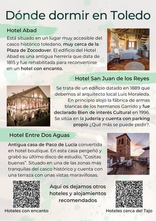 Dónde dormir en Toledo
Hotel Abad
Está situado en un lugar muy accesible del
casco histórico toledano, muy cerca de la
Plaza de Zocodover. El edificio del Hotel
Abad es una antigua herrería que data de
1815 y fue rehabilitada para reconvertirse
en un hotel con encanto.
Se trata de un edificio datado en 1889 que
debemos al arquitecto local Luis Moraleda.
En principio alojó la fábrica de armas
blancas de los hermanos Garrido y fue
declarado Bien de interés Cultural en 1996.
Se sitúa en la judería y cuenta con parking
propio ¿Qué más se puede pedir?.
Hotel San Juan de los Reyes
Hotel Entre Dos Aguas
Antigua casa de Paco de Lucía convertida
en hotel boutique. En esta casa pergeñó y
grabó su último disco de estudio, “Cositas
buenas”. Situado en una de las zonas más
tranquilas del casco histórico y cuenta con
una terraza con unas vistas maravillosas.
Aquí os dejamos otros
hoteles y alojamientos
recomendados
Hoteles con encanto Hoteles cerca del Tajo
 