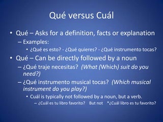 Qué versus Cuál
• Qué – Asks for a definition, facts or explanation
  – Examples:
     • ¿Qué es esto? - ¿Qué quieres? - ¿Qué instrumento tocas?
• Qué – Can be directly followed by a noun
  – ¿Qué traje necesitas? (What (Which) suit do you
    need?)
  – ¿Qué instrumento musical tocas? (Which musical
    instrument do you play?)
     • Cuál is typically not followed by a noun, but a verb.
        – ¿Cuál es tu libro favorito? But not *¿Cuál libro es tu favorito?
 