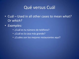 Qué versus Cuál
• Cuál – Used in all other cases to mean what?
  Or which?
• Examples:
     • ¿Cuál es tu número de teléfono?
     • ¿Cuál es la casa más grande?
     • ¿Cuáles son los mejores restaurantes aquí?
 