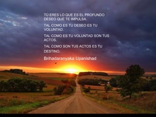 TÚ ERES LO QUE ES EL PROFUNDO DESEO QUE TE IMPULSA.  TAL COMO ES TU DESEO ES TU VOLUNTAD.  TAL COMO ES TU VOLUNTAD SON TUS ACTOS.  TAL COMO SON TUS ACTOS ES TU DESTINO .  Brihadaranyaka Upanishad   