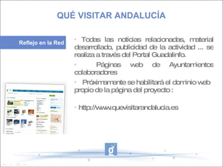 6.   Formación de los Dinamizadores/as.  7.  Difusión a través de Jornadas de información y sensibilación. Experiencias piloto en La Calahorra, Albolote y Otura. 8.  Formación específica a la ciudadanía 9.  Coordinacion entre los dinamizadores para crear un espacio web de referencia para trabajar con las distintas admininistraciones públicas. 10.  Difusión y promoción de todas las actuaciones a través de redes sociales.  Todas las noticias relacionadas, material desarrollado, publicidad de la actividad ... se realiza a través del Portal Guadalinfo.  Páginas web de Ayuntamientos colaboradores Próximamente se habilitará el dominio web propio de la página del proyecto :  http://www.quevisitarandalucia.es  QUÉ VISITAR ANDALUCÍA   Reflejo en la Red 