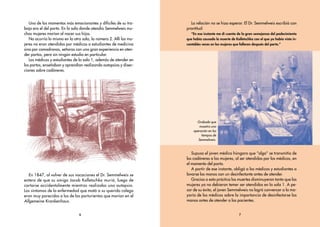 6
Uno de los momentos más emocionantes y difíciles de su tra-
bajo era el del parto. En la sala donde atendía Semmelweis mu-
chas mujeres morían al nacer sus hijos.
No ocurría lo mismo en la otra sala, la número 2. Allí las mu-
jeres no eran atendidas por médicos o estudiantes de medicina
sino por comadronas, señoras con una gran experiencia en aten-
der partos, pero sin ningún estudio en particular.
Los médicos y estudiantes de la sala 1, además de atender en
los partos, enseñaban y aprendían realizando autopsias y disec-
ciones sobre cadáveres.
En 1847, al volver de sus vacaciones el Dr. Semmelweis se
entera de que su amigo Jacob Kolletschka murió, luego de
cortarse accidentalmente mientras realizaba una autopsia.
Los síntomas de la enfermedad que mató a su querido colega
eran muy parecidos a los de las parturientas que morían en el
Allgemeine Krankenhaus.
La relación no se hizo esperar. El Dr. Semmelweis escribió con
prontitud:
“En ese instante me di cuenta de la gran semejanza del padecimiento
que había causado la muerte de Kolletschka con el que yo había visto in-
contables veces en las mujeres que fallecen después del parto.”
Supuso el joven médico húngaro que “algo” se transmitía de
los cadáveres a las mujeres, al ser atendidas por los médicos, en
el momento del parto.
A partir de ese instante, obligó a los médicos y estudiantes a
lavarse las manos con un desinfectante antes de atender.
Gracias a esta práctica las muertes disminuyeron tanto que las
mujeres ya no debieron temer ser atendidas en la sala 1. A pe-
sar de su éxito, el joven Semmelweis no logró convencer a la ma-
yoría de los médicos sobre la importancia de desinfectarse las
manos antes de atender a las pacientes.
7
Grabado que
muestra una
operación en los
tiempos de
Semmelweis.
Coyote int 6/4/05 4:17 AM Page 6
 