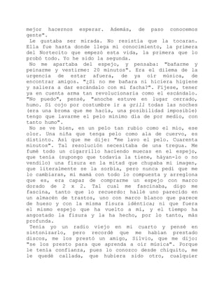 mejor hacernos esperar. Además, de paso conocemos
gente".
Le gustaba ser mirada. No resistía que la tocaran.
Ella fue hasta donde llega mi conocimiento, la primera
del Nortecito que empezó esta vida, la primera que lo
probó todo. Yo he sido la segunda.
No me apartaba del espejo, y pensaba: "bañarme y
peinarme y vestirme: 20 minutos". Era el dilema de la
urgencia de estar afuera, de ya oír música, de
encontrar amigos. "¿Si no me bañara ni hiciera higiene
y saliera a dar escándalo con mi facha?". Fíjese, tener
ya en cuenta arma tan revolucionaria como el escándalo.
"No puedo", pensé, "anoche estuve en lugar cerrado,
humo. Si cojo por costumbre ir a grill todas las noches
(era una broma que me hacía, una posibilidad imposible)
tengo que lavarme el pelo mínimo día de por medio, con
tanto humo".
No se ve bien, en un pelo tan rubio como el mío, ese
olor. Una niña que tenga pelo como ala de cuervo, es
distinto. Así que me dije: "me lavo el pelo. Cuarenta
minutos". Tal resolución necesitaba de una tregua. Me
fumé todo un cigarrillo haciendo muecas en el espejo,
que tenía (supongo que todavía la tiene, háyan-lo o no
vendilo) una fisura en la mitad que chupaba mi imagen,
que literalmente se la sorbía, pero nunca pedí que me
lo cambiaran, mi mamá con todo lo compuesta y arreglona
que es, era capaz de comprarme un espejo con marco
dorado de 2 x 2. Tal cual me fascinaba, digo me
fascina, tanto que lo recuerdo: hallé uno parecido en
un almacén de trastos, uno con marco blanco que parece
de hueso y con la misma fisura idéntica; ni que fuera
el mismo espejo que ha vuelto a mí, y el tiempo ha
angostado la fisura y la ha hecho, por lo tanto, más
profunda.
Tenía yo un radio viejo en mi cuarto y pensé en
sintonizarlo, pero recordé que me habían prestado
discos, me los prestó un amigo, Silvio, que me dijo:
"se los presto para que aprenda a oír música". Porque
le tenía confianza, pues lo conozco desde chiquito, me
le quedé callada, que hubiera sido otro, cualquier
 