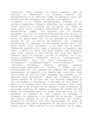 frescura". "Que viniera mi gente —pensó—, que se
agitara el ambiente", ¿y alguien repitió sus
pensamientos? Y el Tuercas: "Cómo me gustaría verte así
delante de las peladas, sin escama, sin agüero".
Llegaron a la Caseta Panamericana, situada en el
antiguo hipódromo. Todavía existían las graderías del
viejo edificio, y estaba así de gente. No cabía un
alma, pero ellos llevaban extraviada el alma, así que
encontrarían campo, las boletas aún no estaban
agotadas. La luna le causaba hinchazones como de pus al
cielo, y Rubén no lo pensó dos veces: se tiró de cabeza
entre la gente para ver si se ubicaba en una cola,
porque se oía la música de adentro, las trompetas
alpinistas, el zapateo, la bullaranga buena, pero: "No
seas loco", dijo Salvador, y lo sacó de un brazo:
"Antes de meterte allí vamos a meternos un Barbaco, que
vea": y abrió la mano: "ya está armado, acá detrasito
(más vale vigilar a este pelado que está muy pepo)".
"Fresco —dijo el Tuercas—, yo me lo conozco, ¿sí o no,
Rubén? ¿Chévere?". "Chévere", dijo él. "¿Cheverísimo".
"Cheverísimo", dijo él. "¿La verraquera?". "¡La
verraquera!". "¿Tremenda soda?". "¡Solla-dísimo!".
Entonces bordearon aquella entrada, aquella
luminosidad buscando lo oscuro, y Rubén se fue
sosteniendo con las paredes de cemento mal repellado,
carrasposo. Se imaginó a un hombre que recorriera toda
una ciudad en esa actitud: raspando las paredes y los
árboles para sostenerse. Hasta que llegaron cerca a
varios grupos de colinos que los miraron cómplices en
esa oscuridad, y sonrieron, y Salvador le dio fuego al
Baro, y lo rodaron duro, de a plon, dijeron: "así rinde
mucho más y da directo en la cabeza", caso protector de
purísima trabuca, él empezó a gustar de verdad de ese
humo, se preparaba para no tener nada de aire en los
pulmones al momento en que llegara la chupada. Y
estaban, tal parecía, a un costado de la música. "Oigan
esa Salsa, dígame si no es la sucursal del cielo",
mataron el chicharro (era una bestialidad los aires de
mariguanero que había aprendido en tan pocos días) y se
dieron prisa. "Nos vidrios" a los muchachos de al lado,
 
