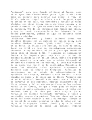 "agúzense", pon, pon, Cuando volvieron al frente, como
de milagro, había mucha menos gente. "¿No lo ven? Nada
como un burbujo para depejar las cosas, a ver, en
fila", cada uno compró su boleta y a él le parecía que
no estaba en esa fila, que comenzaba a habitar un mundo
aledaño, con otras leyes, con misteriosas causas, y se
permitió cerrar los ojos un momentico más y se imaginó
la orquesta. Uno de los recuerdos más firmes que tiene,
y que ha tocado superponerlo a las imágenes de los
hechos posteriores, porque de aquí en adelante Rubén
empieza a olvidar.
Acucharon bastante, y hasta Salvador cruzó dos
insultos ligeros con un mancito de camisa roja, para
terminar dándose la mano. "¿Todo bien?" "Seguro". Paz
en la feria. Un policía los requisó, en caso de armas,
luego un civil en caso de contrabandos, embuchados,
cruzaron la registradora, él podía jurar que recordaba
haber sido el número 1.001, y entonces se encontraron
frente a la orquesta pero separados por un mar de
cabezas saltando al son de las lomas. Bastó esa primera
visión repentina para saber que ya estaba integrado al
extremo más furioso de los colores, al lado más vistoso
de un mundo que recién se le desplegaba. Maravilla de
tener los sentidos todos aguzados, dispuestos a
florecer ante el embate de trompetas. Maravilla de
reconocerse en un estado de adormecimiento, de
agobiante fofa espera, anterior a esta entrada, a este
empalme de luces y de voces que te dicen: "agúzate que
te están velando". Maravilla de sabor, abría la boca y
se envolvía en sus perfumes, propios únicamente de la
dicha primera y del estado más profundo de los sueños.
Maravilla de tumbao, de que a cada paso de miles de
personas el suelo amenazara con hundirse, el techo con
venirse, castigo de Dios por tanta alegría junta.
Maravilla de saberse muchachito Corvarán, y tieso y
respondón, cuando oía cantar: "Que uno tiene que estar
mosca por donde quiera" y dócil el mensaje (aunque ya
no tanto) de no poder soportar la idea de estar aún tan
lejos de la orquesta, cuero, ¡cuero y agita collazos!
Maravilla multicolor de todas las camisas, colores
 