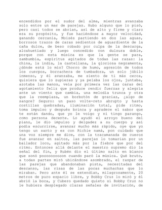 encendidos por el sudor del alma, mientras avanzaba
solo entre un mar de parejas. Hubo alguno que lo pisó,
pero casi todos se abrían, así de alto y firme y claro
era su propósito, y fue haciéndose a mayor velocidad,
ganando cercanía, Moisés partiendo en dos las aguas,
borrosos trazos de caras sedientos de aguardiente de la
caña dulce, de beso robado por culpa de la descarga,
alcahuetiado y luego concedido con dulzura doble,
porque con esta música es que la gente se para,
zambumbia, espíritus agitados de todas las razas: la
china, la india, la castellana, la gloriosa negramenta,
¿dónde está lo mío? Chorro de humo, agresión de todos
los cuerpos, borrachera de tumbadora, un solo júbilo
inmenso, y él avanzaba, me siento de ti más cerca,
quisiera que lo supieras y ya pelaba los ojos, juntaba,
azotaba las manos, veía por primera vez las caras del
agotamiento feliz que produce rendir fuerzas y alegría
ante un viento que cambia, una melodía trunca y otra
que la reemplaza, un borbotón de gracias, ¿algo de
sangre? Seguro: un paso volte-reto abrupto y hasta
costillas quebradas, iluminación total, pide ritmo,
toma impulso y después brinca y agradece el sabor que
te están dando, que yo le voigo y ni tingo parango,
como persona decente. Lo ayudó el arroyo bueno del
piano, le dio impulso y delgadez a su cuerpo y así
podía escurrirse, avanzar mucho más rápido, oye que yo
tengo un santo y es con Richie namá, pon cuidado que
una voz siempre me dice, con la tracamanada de cueros
fue avanzar en saltos, las parejas lo tomarían por un
bailador loco, agitado más por la fiebre que por del
ritmo. Entonces allá delante el maestro supremo dio la
señal del fin, y Rubén dio el último salto en blanco
que sonó poooooooooon cuando paró la música. Qué bruto,
a todas partes miró ubicándose asombrado, el raspar de
las parejas que abandonaban pista, necesitadas del
descanso, las risas de las pocas muchachas que lo
miraban. Pero ante él se extendían, milagrosamente, 20
metros de puro espacio libre, y Bobby Cruz lo miró y él
abrió la boca, y Cubero quedado quieto si Bobby Cruz no
le hubiera desplegado claras señales de invitación, de
 