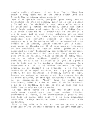 quería salir, dicen... direct from Puerto Rico how
about a very good man in the past: Bobby Cruz and
Ricardo Ray on piano, gimme eeeeeeey!
Que no se oye esa clave, qué pasa: pues Bobby Cruz no
le quitaba los ojos de encima, quién no la iba a pillar
y la gallada fue abriéndole campo respetable, anchura
de golpeteos y ritmos encontrados, hasta que Rubén
tocó, Jesús madera y el zapato de charol de Bobby Cruz.
Allí donde usted me ve. Y Bobby Cruz se inclinó y le
dio la mano. Así es como vengo tumbando, así es como
vengo relajando. Y él, ante el contacto con las manos
amarillas del cantante recobró un poco de su
compostura, y se le metió un hilito de serenidad y se
acordó de los amigos, ¿dónde estarán? ¿No le hacía,
pues acaso no llevaba con él el pase para el transpase
de los recuerdos, el Séquito aquel? ¿Aumentaría su
capacidad de goce? Lentamente, con movimientos seguros,
se metió la mano dentro del pantaloncillo y encontró la
pepa entre los pelitos, y bajo la mirada de Bobby Cruz,
que no se había perdido, remolón, ni uno de sus
ademanes, se la clavó. Ya usted lo ve. Qué iba a pensar
que de todo eso no le quedaría ningún recuerdo. Pura
invención mía. Ya lo he dicho: cerrando los ojos,
afuera, él se imaginó a la orquesta; y lo que vio
dentro de sí en aquel entonces, es lo que yo acabo de
contar. Lo que realmente le sucedió, nunca lo supo.
Aunque sus amigos se demoraron con los comentarios de
la noche fabulosa, relatos que coordinaban con el ripio
de su memorización: "Bobby Cruz te dedicó par
canciones", todavía le decían. Pero él no lo recuerda,
y no se lo perdona. Por eso es que yo digo que ese
individuo no sabe en qué se metió.
Lo que ahora sigue es lo que más sujeto está a
conjeturas, suposiciones que como pueden intentar
acomodarse al hecho, a un acontecimiento público del
que todo el mundo sabe algo y a lo que, permítame
decírselo, la experiencia de nuestro Rubencito no le da
un brinco.
Ricardo Ray alternaría con el comodón Nelson y sus
Estrellas y los infames Graduados de Gustavo Quintero.
 