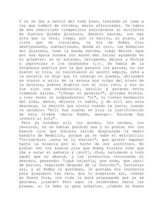 Y no se iba a sentir del todo bien, teniendo al lado a
los que nombró de últimos, meros aficionados. Se habla
de ese esmirriado trompetista acercándose al micrófono
de Gustavo Quimba Quintero, dándole pautas, una más
alta que la otra, luego, por lo bajito, el piano, la
clave que se instalaba, la voz de Bobby Cruz
desfigurando, subvertiendo, desde el coro, las boberías
del Quintero, toda la banda encima, luego Nelson (que
por esa época sonaba con mucho más Salsa) ayudando en
el golpeteo, en el bataneo, obligando, Nelson y Richie
a improvisar a los Graduados (¡!). Se habla de la
vergüenza pública por la que pasaron los paisas, no les
dieron un tiro, no resistieron el quinto empuje, vete a
la escuela te digo que tú conmigo no puedes, obligados
se vieron a salir de la escena por culpa del plano de
la dulzura, pobres diablos con el culo roto, y eso no
fue sino una celebración, barullo y pataneo entre
tremendo salsón. "¿Tengo el permiso?", gritaba Richie,
y tres veces le respondieron: "sí", lo tienes hermanito
del alma, danos, déjanos tu sabor, y de allí una sola
descarga, la emoción que siento cuando te canto, cuando
te celebro: "Allí fue cuando se hizo la justificación
de esta ciudad —decía Rubén, amargo—. Ricardo Ray
inventó el mito".
Pero ya estaban allí los gordos, los cerdos, los
censores, no se habían perdido una y no podían ver con
buenos ojos que hubiera salido desplazada la medio
bandita de Medellín, porque ya se sabe el estribillo:
"Co-lom-bia: ¡esta es tu música!", que quiere imponer
hasta la miseria por el hecho de ser autóctono. No
podían ver con buenos ojos que Bobby hiciera como que
iba a sacar el pañuelo y ¡snif!, chuá, saludando a todo
aquél que es abacuá, y los jovencitos vitoreando el
descaro, pensando: "¿qué valentía, que onda, que canti
de perico, regalarán después de la función?", fantasías
así, y al Bobby le gustaban, le gustaba esa inocencia
para guaguancó tan raro, que lo aceptaran así, cuándo
en Nueva York, con toda la mala propaganda que ya se
gestaba, ¿cuándo? Pero aquí le celebraban hasta las
plumas, si le daba la gana echarlas. ¿Cuándo en Nueva
 
