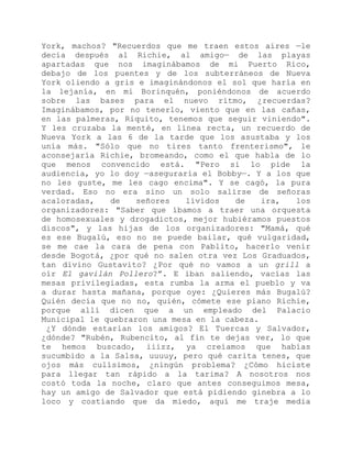 York, machos? "Recuerdos que me traen estos aires —le
decía después al Richie, al amigo— de las playas
apartadas que nos imaginábamos de mi Puerto Rico,
debajo de los puentes y de los subterráneos de Nueva
York oliendo a gris e imaginándonos el sol que haría en
la lejanía, en mi Borinquén, poniéndonos de acuerdo
sobre las bases para el nuevo ritmo, ¿recuerdas?
Imaginábamos, por no tenerlo, viento que en las cañas,
en las palmeras, Riquito, tenemos que seguir viniendo".
Y les cruzaba la menté, en línea recta, un recuerdo de
Nueva York a las 6 de la tarde que los asustaba y los
unía más. "Sólo que no tires tanto frenterismo", le
aconsejaría Richie, bromeando, como el que habla de lo
que menos convencido está. "Pero si lo pide la
audiencia, yo lo doy —aseguraría el Bobby—. Y a los que
no les guste, me les cago encima". Y se cagó, la pura
verdad. Eso no era sino un solo salirse de señoras
acaloradas, de señores lívidos de ira, los
organizadores: "Saber que íbamos a traer una orquesta
de homosexuales y drogadictos, mejor hubiéramos puestos
discos", y las hijas de los organizadores: "Mamá, qué
es ese Bugalú, eso no se puede bailar, qué vulgaridad,
se me cae la cara de pena con Pablito, hacerlo venir
desde Bogotá, ¿por qué no salen otra vez Los Graduados,
tan divino Gustavito? ¿Por qué no vamos a un grill a
oír El gavilán Pollero?”. E iban saliendo, vacías las
mesas privilegiadas, esta rumba la arma el pueblo y va
a durar hasta mañana, porque oye: ¿Quieres más Bugalú?
Quién decía que no no, quién, cómete ese piano Richie,
porque allí dicen que a un empleado del Palacio
Municipal le quebraron una mesa en la cabeza.
¿Y dónde estarían los amigos? El Tuercas y Salvador,
¿dónde? "Rubén, Rubencito, al fin te dejas ver, lo que
te hemos buscado, iiizz, ya creíamos que habías
sucumbido a la Salsa, uuuuy, pero qué carita tenes, que
ojos más culísimos, ¿ningún problema? ¿Cómo hiciste
para llegar tan rápido a la tarima? A nosotros nos
costó toda la noche, claro que antes conseguimos mesa,
hay un amigo de Salvador que está pidiendo ginebra a lo
loco y costiando que da miedo, aquí me traje media
 