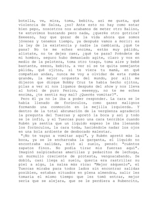 botella, ve, mira, toma, bebito, así me gusta, qué
violencia de Salsa, ¿no? Ante esto no hay como estar
bien pepo, nosostros nos acabamos de meter otro Balino,
te estuvimos buscando pero nada, ¿querés otro gotrica?
Eeeeeso, hay que gozar de la vida ahora que somos
jóvenes y tenemos tiempo, ya después vamos a morir: es
la ley de la existencia y nadie la cambiará, ¿qué te
pasa? No te me eches encima, estás muy pálido,
alístate, no te dejes caer, ¿qué te pasa? Préndete de
mi hombro, seguro hubo demasiado agite, claro y vos en
medio de la pelotera, toma otro trago, toma aire y bebé
bastante, eeeso, bebito, a ver si se te quita semejante
pálida, qué ojitos, si te viera tu mamá, en qué
compañías andas, nunca me voy a olvidar de esta rumba
grande, la mejor orquesta del mundo, por allí me
dijeron que dizque Bobby Cruz te había hecho ojitos,
pilas a ver si nos ligamos después del show y nos lleva
al hotel de puro Perico, eeeeeyy, no te me eches
encima, ¿te sentís muy mal? ¿Querés vomitar?".
Pero él ya no le iba a poder responder. La cara se le
había llenado de forúnculos, como gases malignos
formando una conmoción en la mejilla izquierda. Y
dentro de la total abrumación de la vergüenza agradeció
la pregunta del Tuercas y apretó la boca y así y todo
se le infló, y el Tuercas puso una cara terrible cuando
Rubén ya sentía que un líquido espeso le iba llenando
los forúnculos, la cara toda, haciéndole nadar los ojos
en una bola ardiente de desbocado malestar.
"¡No te vayas a vomitar aquí", y Rubén apretó más la
boca, ya se le encharcaba la garganta, el líquido no
encontraba salidas, miró al suelo, pensó: "cuántos
zapatos finos. No podía tirar mis fuerzas aquí".
Imaginó salpicaduras amarillas y pedacitos de lechuga,
un murmullo creciente de protesta, vengoacabando. Se
dobló, casi llega al suelo, quería era rastrillar su
piel a algo, la salsa más rica: "Mejor sáquenlo", el
Tuercas miraba para todos lados sin encontrar salidas
posibles, estaban situados en plena almendra, salir les
tomaría el mismo tiempo que les tomó entrar, mejor
sería que se alejara, que se le perdiera a Rubencito,
 