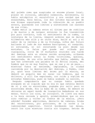 del pulmón como que suspiraba un enorme placer local,
placer en círculos, adorable conmoción, movimiento, no
había estrépitos ni escalofríos y era verdad que se
ensanchaba, boca bella, los dos últimos bailarines de
ese bloque soportando toda la vibración de un pueblo
entero, guardando los límites y sosteniendo las razones
de ese ritmo.
Rubén metió la cabeza entre el último par de rodillas
y de muslos y de nalgas: entonces le fue transmitido
por puro contacto, todo el sentimiento de la rumba, la
nostalgia de la tierra, imaginó ardores que se darían
kilómetros más allá y en otros días, baile al sol y el
sabor de la cerveza y de la fritanga, niños del futuro
bailando al lado de sus madres barrigonas, el casquido,
el estruendo, el sol recortando la piel desde las
montañas, la Salsa que puede ser silbada por
cualquiera, coros de 10 muchachos reunidos una tarde
del domingo ante un stereo recién arreglado, silbando
con sentimiento extra la forma tristísima, quejosa,
desgarrada, de una alta melodía que habla, además, de
que han inventado una palabra en el África lejana, del
hombre que no es muy fuerte, que se cae y no se para...
mientras fuera se extiende, implacable, la ciudad
carcomida por la desolación del domingo, y Rubén, creo
yo, gozó esos límites del ánimo por la música, se
demoró un poquito más en sacar los hombros, que le
dolieron, y allí fue expulsado, con ruido y soplido en
entrañas femeninas, pues se había acabado la canción.
Después comprobaría que su cuerpo había quedado
ensopado en un líquido que no era el que retenía dentro
de sí y aún no encontraba, pugnaba por salir pero no
encontraba dónde. Era la baba de la rumba. Se demoró en
ubicarse en aquel mundo de tranquilos bebedores en sus
mesas. Voltio los ojos, se incorporó. Se llevó una mano
a la boca cerrada y apretó, prometiéndose que no era
sino vomitar y volver al frente de la música. ¿Pero
adonde? Paredes amplísimas, desierto de cabezas, bruma
del encontronazo, por porciones, de la noche y la
luminosidad espectral. Corrió bordeando las mesas,
cerró los ojos mientras corría sin torpeza. Detrás de
 