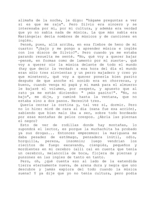 alimaña de la noche, le digo: "hágame preguntas a ver
si es que me raja". Pero Silvio era sincero y se
interesaba por mí, por mi cultura, y además era verdad
que yo no sabía nada de música. La que más sabía era
Mariángela: decía nombres de músicos y de canciones en
inglés.
Pensé, pues, allá arriba, en esa fiebre de heno de mi
cuarto: "¿bajo y me pongo a aprender música e inglés
con los discos de Silvio?". Pero cuando ya me estaba
parando resuelta me senté. "No, qué voy a querer bajar
—pensé, en formas como de lamento por mi suerte—, qué
voy a querer oír la música delante de todo el mundo
(hay que decir la verdad: a esa hora del día el mundo
eran sólo tres sirvientas y un perro majadero y creo yo
que minetero), qué voy a querer ponerla bien pasito
después de que anoche el sonido era en chorreras, y
bueno, cuando venga mi papá y mi mamá para el almuerzo
le bajaré el volumen, por respeto, y apuesto que al
rato ya me están diciendo: " ¡más pasito!". "No, no
bajo", me dije, y caminé hasta la ventana, que no
estaba sino a dos pasos. Necesité tres.
Quería cerrar la cortina y, tal vez sí, dormir. Pero
no lo hice: miré de cara al día (sana fue esa acción),
sabiendo que bien malo iba a ser, sobre todo bordeado
por esas montañas de pelos crespos. ¿Abría las piernas
el negro?
Esto de ver de rodillas donde hay montañas, lo
supondrá el lector, es porque la muchachita ha probado
ya sus drogas... Entonces empecemos: la mariguana me
daba pesadez de estómago, pensadera inútil, odio,
horquilla, pereza, insomnio; luego vendrían los
riecitos de fuego excavando, cienpiés, pequeños y
mordientes en mi cerebro (allí caí en cuenta que tenía
un cerebro), melancolía de boca, flojera de piernas y
punzones en las ingles de tanto en tanto.
Pero, oh, ¿qué cuenta eso al lado de la extendida
tierra eternamente nueva, de arena dura y negra que uno
descubre y jamás explora del todo cuando la música
suena? Y ya dije que yo no tenía cultura, pero podía
 