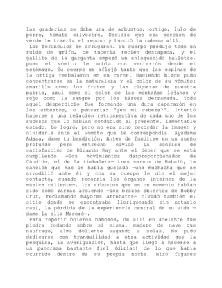 las graderías se daba una de arbustos, ortiga, lulo de
perro, tomate silvestre. Decidió que esa porción de
verde le traería el reposo y hundió la cabeza allí.
Los forúnculos se arrugaron. Su cuerpo produjo todo un
ruido de grifo, de tubería recién destapada, y el
gallito de la garganta empezó un enloquecido bailoteo,
pues el vómito le subía con ventarrón desde el
estómago. Su cuerpo se aflojó tanto que las espinas de
la ortiga resbalaron en su carne. Haciendo bizco pudo
concentrarse en la naturaleza y el color de su vómito:
amarillo como los frutos y las riquezas de nuestra
patria, azul como el color de las montañas lejanas y
rojo como la sangre por los héroes derramada. Todo
aquel desperdicio fue formando una dura caparazón en
los arbustos, o pensaría: "¿en mi cabeza?". Intentó
hacerse a una relación retrospectiva de cada uno de los
sucesos que lo habían conducido al presente, lamentable
estado. Lo logró, pero no era sino recordar la imagen y
olvidarla ante el vómito que le correspondía. Ayúdame
Adasa, dame tu bendición. Antes de fundirse en un sueño
profundo pero estrecho olvidó la sonrisa de
satisfacción de Ricardo Ray ante el deber que se está
cumpliendo —los movimientos desproporcionados de
Cándido, el de la timbaleta— tres versos de Babalú, la
canción que más le había gustado —una muchacha que se
arrodilló ante él y con su cuerpo le dio el mejor
contacto, cuando recorría los órganos internos de la
música caliente—, los arbustos que en un momento habían
sido como zarzas ardiendo —los brazos abiertos de Bobby
Cruz, reclamando mayores arrebatos— olvidó también el
sitio donde se encontraba lloriqueando sin notarlo
casi, la pérdida de la experiencia central de su vida —
dame la olla Macoró—.
Para repetir boleros babosos, de allí en adelante fue
piedra rodando sobre sí misma, madero de nave que
naufragó, alma doliente vagando a solas. No pudo
dedicarse con tranquilidad a otra actividad que la
pesquisa, la averiguación, hasta que llegó a hacerse a
un panorama bastante fiel (dirían) de lo que había
ocurrido dentro de su propia noche. Hizo fugaces
 