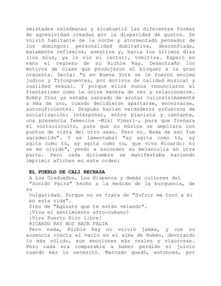 amistades salsómanas y alcahuetió las diferentes formas
de agresividad creadas por la disparidad de gustos. Se
volvió habitante de la noche y atormentado pensador de
los domingos: personalidad dubitativa, desconfiada,
malamente reflexiva, asmática y, hacia los últimos días
(los míos, ya lo vio el lector), vomitiva. Esperó en
vano el regreso de su Richie Ray. Desentrañó los
motivos de clase que produjeron el bloqueo a la gran
orquesta. Decía: "y en Nueva York se le fueron encima
judíos y Titospuentes, por motivos de calidad musical y
cualidad sexual. Y porque ellos nunca renunciaron al
frenterismo como la única manera de ser y relacionarse.
Bobby Cruz ya estaba cansado de azotar culinsísimamenté
a más de uno, cuando decidieron apartarse, encerrarse,
autosuficientes. Después harían verdaderos esfuerzos de
socialización: interponer, entre pianista y cantante,
una presencia femenina —Miki Vimari—, para que frenara
el cortocircuito, para que su música se ampliara con
puntos de vista del otro sexo. Pero no. Nada de eso fue
agradecido". Y se lamentaba: "ay agita como tú, ay
agita como tú, ay agita como tú, que viva Ricardo: no
se me olvidó", yendo a esconder su melancolía en otra
parte. Pero cada diciembre se manifestaba haciendo
imprimir afiches en este orden:
EL PUEBLO DE CALI RECHAZA
A Los Graduados, Los Hispanos y demás cultores del
"Sonido Paisa" hecho a la medida de la burguesía, de
su
vulgaridad. Porque no se trata de "Sufrir me tocó a mí
en esta vida".
Sino de "Agúzate que te están velando".
¡Viva el sentimiento afro-cubano!
¡Viva Puerto Rico libre!
RICARDO RAY NOS HACE FALTA
Pero nada, Richie Ray no volvió jamás, y con su
ausencia crecía el vacío en el alma de Rubén, devorando
lo más sólido, sus emociones más reales y vigorosas.
Pero nada era comparable a haber perdido el juicio
cuando más lo necesitó. Marcado quedó, entonces, por
 