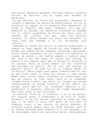 una brutal impresión perdida. Escuchar música, producir
motivos de bailoteo era el fuego que animaba su
perdición.
Ni qué decirlo, se volvió mal estudiante. Abandonó el
colegio a mediados de quinto de bachillerato. Un tío le
consiguió un empleo en la disquera "Paz Hermanos", en
donde se comportó como hábil vendedor, sólo que por
momentos lo atacaba una repentina elevazón: se quedaba
con el índice suspendido en mitad del disco ante el
asombro del cliente: era que, como una estrella
errante, le había venido una pizca de recuerdo: un
trapo rojo que ondeaba a la luz reclamando otra
canción.
Cambiaba el sueldo por discos (a precios especiales) y
compró un buen equipo de sonido en cuya compañía se
pasaba las noches de los sábados, encerrado, desvelado,
hosco. Nunca pretendió de las fiestas una salvación y
cuando se asoció a don Rufián empezó a creerse ángel
del caos y del mal paso, el sujeto que llevaba la
música a los hogares para que se dieran la discordia y
la ruptura. Nunca se portó amable con los jovencitos
que bailaban su música. "No es sino que crezcan un
poquito —decía—. Yo ando sin luz ni alegría desde los
14 añitos". Metía pepas para ganar flexibilidad en caso
de que (cosa rara) le diera por bailar, y como eficaz
medio para volver sobre recuerdos ya encontrados (no
más de cuatro, en todo caso), pero él se engañaba:
llegaba hasta a decir que ahora sí, verdad que estaba
reconstruyendo su mínima historia. Lo del vómito era
porque creía que así los recuerdos subirían a él,
quemándole la garganta, chorlito del tiempo malgastado.
Pero esto nunca le dio resultado.
Yo bostecé, final de la historia, y él se me apartó.
Dio algunos pasos y tropezones y se tiró al sueño,
bocabajo. Yo me fui detrás siguiendo su rumbo de zig-
zag, y le besé la nuca. Con ganas de esa piel le
chapotié cerca a las orejas, al estilo moderno. El
ronroneó alguna queja, pero yo junté fuerzas, esto no
es chacha pachanga para chamizo, y lo fui parando y él
se restregaba contra mis salientes duras, castigadoras,
 