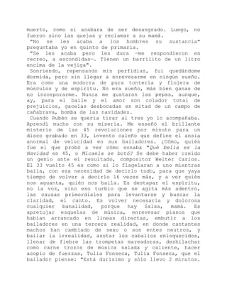 muerto, como si acabara de ser desangrado. Luego, no
fueron sino las quejas y reclamar a su mamá.
"No se les acaba a los hombres su sustancia"
preguntaba yo en quinto de primaria.
"Se les acaba pero les dura —me respondieron en
recreo, a escondidas—. Tienen un barrilito de un litro
encima de la vejiga".
Sonriendo, repensando mis perfidias, fui quedándome
dormida, pero sin llegar a enrevesarme en ningún sueño.
Era como una modorra de pura tontería y flojera de
músculos y de espíritu. No era sueño, más bien ganas de
no incorporarme. Nunca me gustaron las pepas, aunque,
ay, para el baile y el amor son colador total de
prejuicios, gacelas desbocadas en mitad de un campo de
cañabrava, bomba de las navidades.
Cuando Rubén se quería tirar al tres yo lo acompañaba.
Aprendí mucho con su miseria. Me enseñó el brillante
misterio de las 45 revoluciones por minuto para un
disco grabado en 33, invento caleño que define el ansia
anormal de velocidad en sus bailadores. ¿Cómo, quién
fue el que probó a ver cómo sonaba "Qué bella es la
Navidad en 45, o Micaela se botó? Se debe haber creído
un genio ante el resultado, compositor Welter Carlos.
El 33 vuelto 45 es como si lo flagelaran a uno mientras
baila, con esa necesidad de decirlo todo, para que yaya
tiempo de volver a decirlo 16 veces más, y a ver quién
nos aguanta, quién nos baila. Es destapar el espíritu,
no la voz, sino eso turbio que se agita más adentro,
las causas primordiales para levantarse y buscar la
claridad, el canto. Es volver necesaria y dolorosa
cualquier banalidad, porque hay Salsa, mamá. Es
apretujar esquelas de música, enrevesar pianos que
habían arrancado en líneas directas, embutir a los
bailadores en una tercera realidad, en donde cantantes
machos han cambiado de sexo o son entes neutros, y
bailar la irrealidad, azotar los caballos enloquecidos,
llenar de fiebre las trompetas mareadoras, deshilachar
como carne trozos de música salada y caliente, hacer
acopio de fuerzas, Tulia Fonseca, Tulia Fonseca, que el
bailador piense: "Está durísimo y sólo llevo 2 minutos.
 
