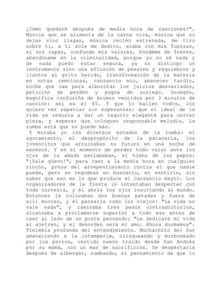 ¿Cómo quedaré después de media hora de canciones?".
Música que se alimenta de la carne viva, música que no
dejas sino llagas, música recién estrenada, me tiro
sobre ti, a ti sola me dedico, acaba con mis fuerzas,
si sos capaz, confunde mis valores, húndéme de frente,
abandóname en la criminalidad, porque yo no sé nada y
de nada puedo estar segura, ya no distingo un
instrumento sino una eflusión de pesares y requiebros y
llantos al grito herido, transformación de la materia
en notas remolonas, cansancio mío, amanecer tardío,
noche que cae para alborotar los juicios desvariados,
petición de perdón y pugna de sosiego. Sosegón,
magnífica confusiña de ánimos vencidos por 3 minutos de
canción: así es el 45. Y que lo bailen todos, los
quiero ver zapatiar sin esperanzas: que el ideal de la
vida se reduzca a dar un taquito elegante para cerrar
pieza, y esperar que coloquen responsable melodía. La
rumba está que no puede más.
Y miraba yo los diversos estados de la rumba: el
agotamiento, el despropósito de la patanería, los
jovencitos que arruinaban su futuro en una noche de
excesos. Y en el momento de perder todo valor ante los
ojos de la amada exclamaban, el himno de los pepos:
"¡Vale güevo!", para caer a la media hora en cualquier
rincón, presa del arrepentimiento contra el que nadie
puede, pero se regodean en buscarlo, en sentirlo, sin
saber que eso es lo que produce el cansancio mayor. Los
organizadores de la fiesta lo intentaban despertar con
toda cortesía, y él abría los ojos insultando al mundo.
Entonces le colocaban dos buenas patadas y fuera de
allí mocoso, y él pensaría como los viejos: "La vida no
vale nada", y caminaba tres pasos contradictorios,
alcanzaba a proclamarse superior a todo eso antes de
caer al lado de un poste pensando: "Le dedicaré mi vida
al ajetreo, y el desorden será mi amo. Ahora durmamos".
Tiniebla profunda del entendimiento. Muchachito del Sur
amaneciendo a la intemperie, olisqueando y morboseado
por los perros, vestido nuevo traído desde San Andrés
por su mamá, con un mar de sacrificios. Se despertaría
después de albergar, zumbando, el pensamiento de que lo
 